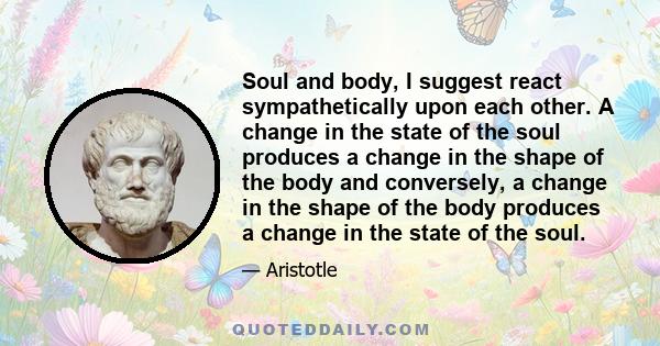 Soul and body, I suggest react sympathetically upon each other. A change in the state of the soul produces a change in the shape of the body and conversely, a change in the shape of the body produces a change in the