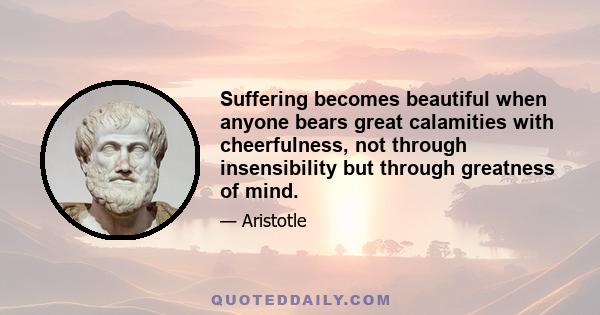 Suffering becomes beautiful when anyone bears great calamities with cheerfulness, not through insensibility but through greatness of mind.