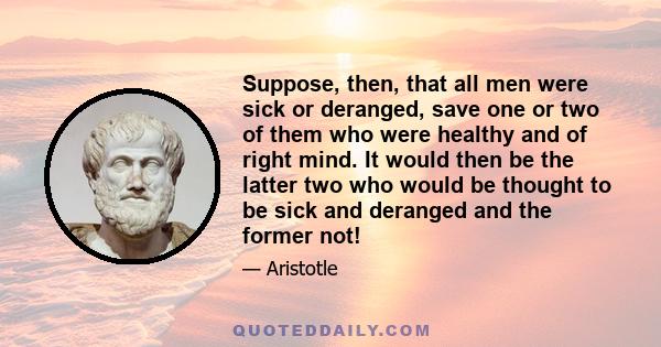 Suppose, then, that all men were sick or deranged, save one or two of them who were healthy and of right mind. It would then be the latter two who would be thought to be sick and deranged and the former not!