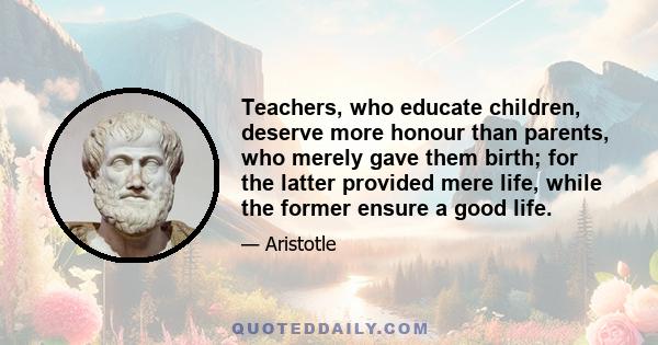 Teachers, who educate children, deserve more honour than parents, who merely gave them birth; for the latter provided mere life, while the former ensure a good life.