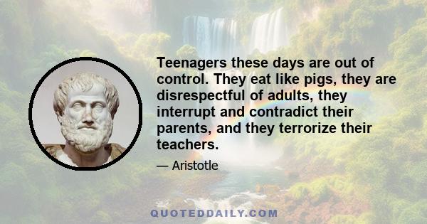 Teenagers these days are out of control. They eat like pigs, they are disrespectful of adults, they interrupt and contradict their parents, and they terrorize their teachers.