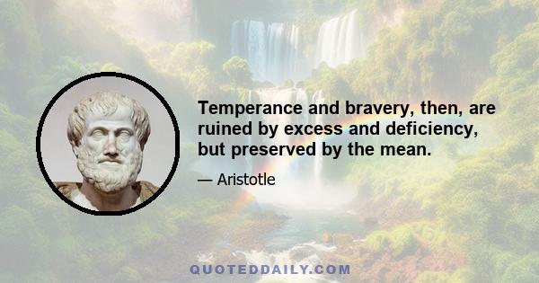 Temperance and bravery, then, are ruined by excess and deficiency, but preserved by the mean.