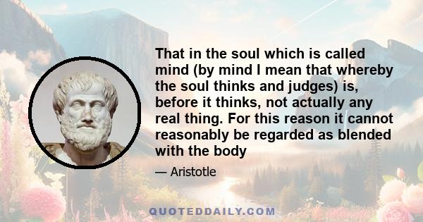 That in the soul which is called mind (by mind I mean that whereby the soul thinks and judges) is, before it thinks, not actually any real thing. For this reason it cannot reasonably be regarded as blended with the body