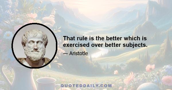 That rule is the better which is exercised over better subjects.