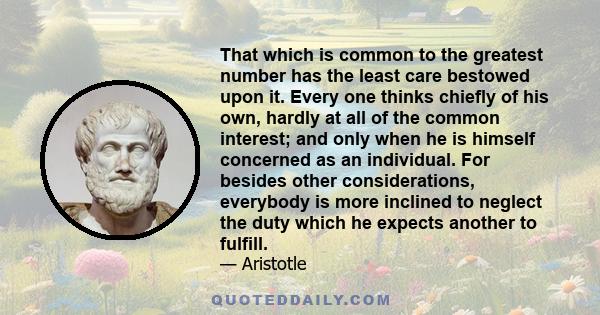 That which is common to the greatest number has the least care bestowed upon it. Every one thinks chiefly of his own, hardly at all of the common interest; and only when he is himself concerned as an individual. For