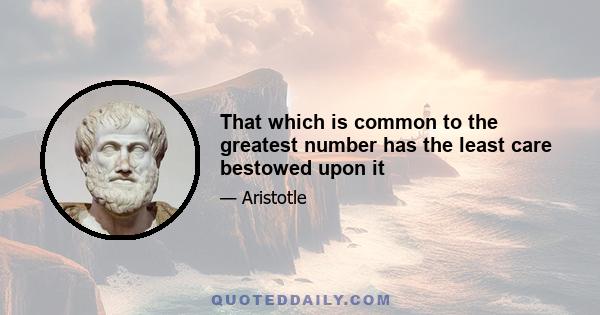 That which is common to the greatest number has the least care bestowed upon it