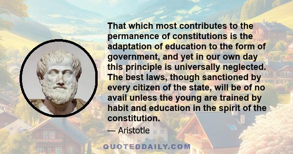 That which most contributes to the permanence of constitutions is the adaptation of education to the form of government, and yet in our own day this principle is universally neglected. The best laws, though sanctioned