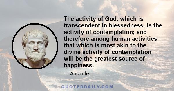 The activity of God, which is transcendent in blessedness, is the activity of contemplation; and therefore among human activities that which is most akin to the divine activity of contemplation will be the greatest