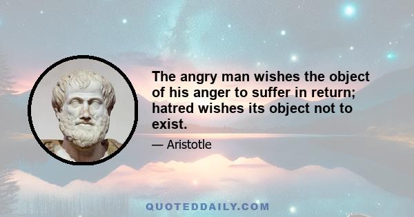 The angry man wishes the object of his anger to suffer in return; hatred wishes its object not to exist.