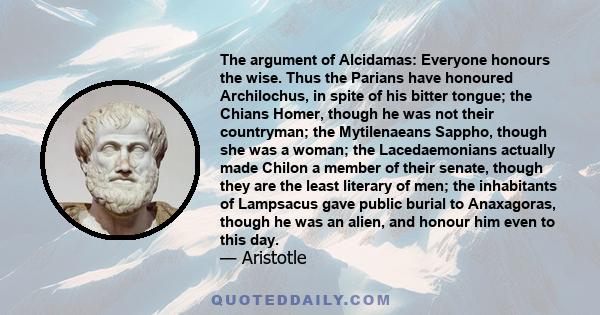 The argument of Alcidamas: Everyone honours the wise. Thus the Parians have honoured Archilochus, in spite of his bitter tongue; the Chians Homer, though he was not their countryman; the Mytilenaeans Sappho, though she