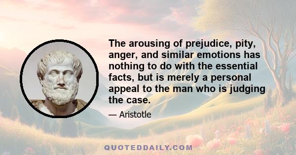 The arousing of prejudice, pity, anger, and similar emotions has nothing to do with the essential facts, but is merely a personal appeal to the man who is judging the case.