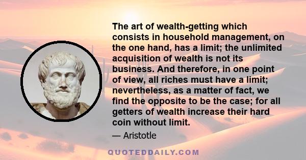 The art of wealth-getting which consists in household management, on the one hand, has a limit; the unlimited acquisition of wealth is not its business. And therefore, in one point of view, all riches must have a limit; 