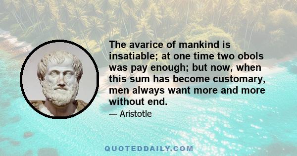 The avarice of mankind is insatiable; at one time two obols was pay enough; but now, when this sum has become customary, men always want more and more without end.