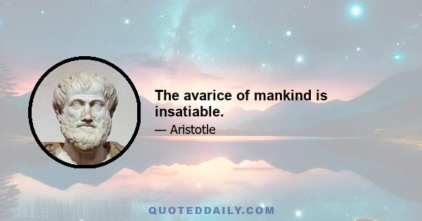 The avarice of mankind is insatiable.