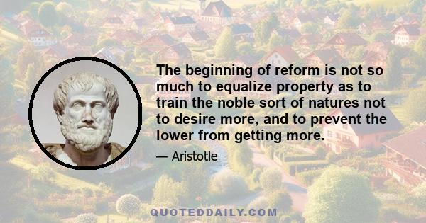 The beginning of reform is not so much to equalize property as to train the noble sort of natures not to desire more, and to prevent the lower from getting more.