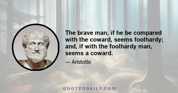 The brave man, if he be compared with the coward, seems foolhardy; and, if with the foolhardy man, seems a coward.