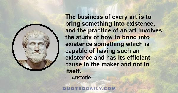 The business of every art is to bring something into existence, and the practice of an art involves the study of how to bring into existence something which is capable of having such an existence and has its efficient