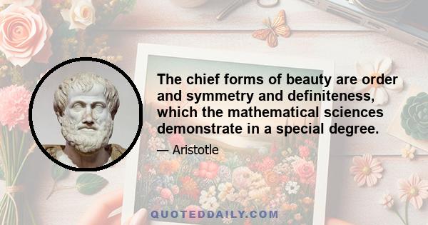 The chief forms of beauty are order and symmetry and definiteness, which the mathematical sciences demonstrate in a special degree.