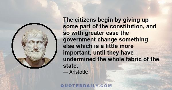 The citizens begin by giving up some part of the constitution, and so with greater ease the government change something else which is a little more important, until they have undermined the whole fabric of the state.