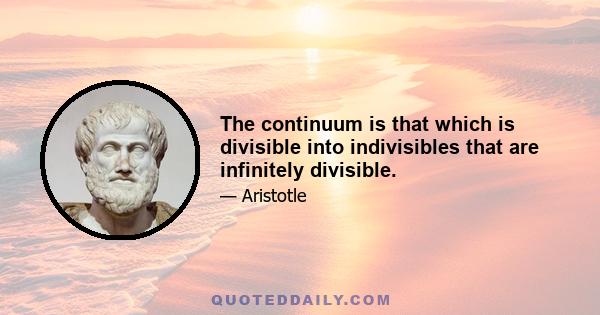 The continuum is that which is divisible into indivisibles that are infinitely divisible.