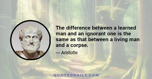 The difference between a learned man and an ignorant one is the same as that between a living man and a corpse.