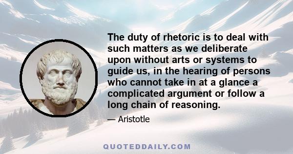 The duty of rhetoric is to deal with such matters as we deliberate upon without arts or systems to guide us, in the hearing of persons who cannot take in at a glance a complicated argument or follow a long chain of