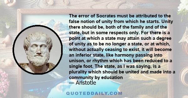 The error of Socrates must be attributed to the false notion of unity from which he starts. Unity there should be, both of the family and of the state, but in some respects only. For there is a point at which a state