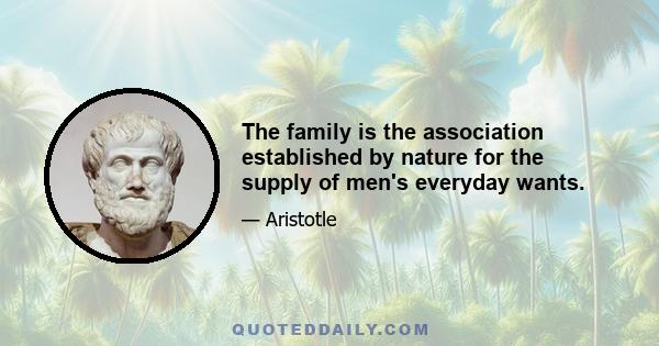 The family is the association established by nature for the supply of men's everyday wants.