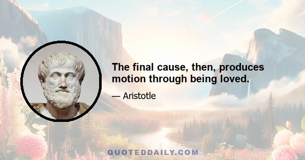 The final cause, then, produces motion through being loved.