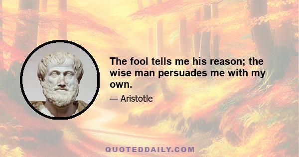 The fool tells me his reason; the wise man persuades me with my own.