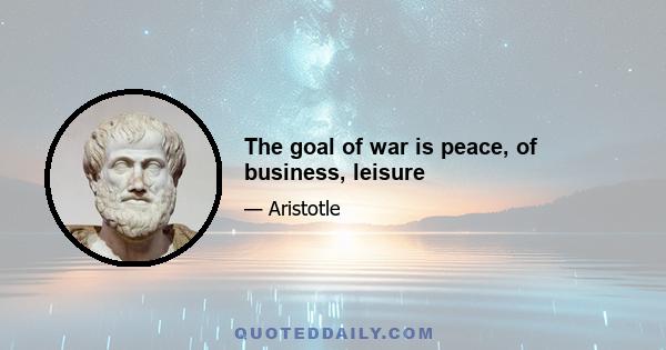 The goal of war is peace, of business, leisure