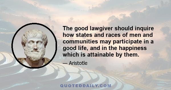 The good lawgiver should inquire how states and races of men and communities may participate in a good life, and in the happiness which is attainable by them.