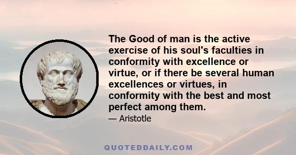 The Good of man is the active exercise of his soul's faculties in conformity with excellence or virtue, or if there be several human excellences or virtues, in conformity with the best and most perfect among them.