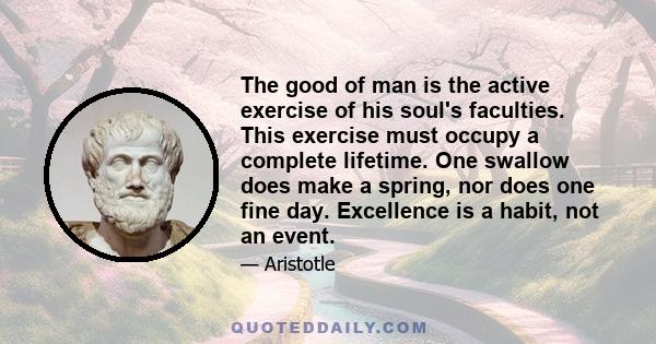 The good of man is the active exercise of his soul's faculties. This exercise must occupy a complete lifetime. One swallow does make a spring, nor does one fine day. Excellence is a habit, not an event.