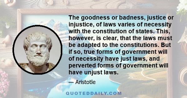 The goodness or badness, justice or injustice, of laws varies of necessity with the constitution of states. This, however, is clear, that the laws must be adapted to the constitutions. But if so, true forms of