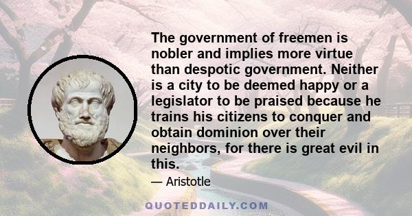 The government of freemen is nobler and implies more virtue than despotic government. Neither is a city to be deemed happy or a legislator to be praised because he trains his citizens to conquer and obtain dominion over 