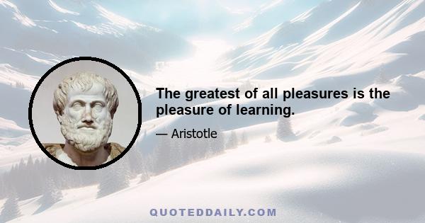 The greatest of all pleasures is the pleasure of learning.