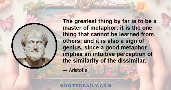 The greatest thing by far is to be a master of metaphor; it is the one thing that cannot be learned from others; and it is also a sign of genius, since a good metaphor implies an intuitive perception of the similarity