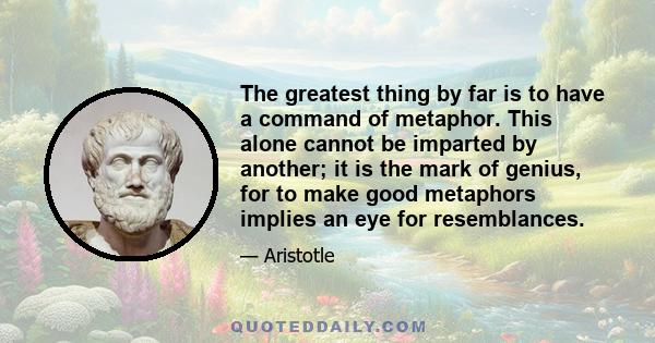 The greatest thing by far is to have a command of metaphor. This alone cannot be imparted by another; it is the mark of genius, for to make good metaphors implies an eye for resemblances.