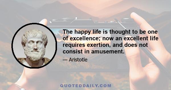 The happy life is thought to be one of excellence; now an excellent life requires exertion, and does not consist in amusement.