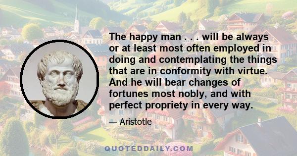 The happy man . . . will be always or at least most often employed in doing and contemplating the things that are in conformity with virtue. And he will bear changes of fortunes most nobly, and with perfect propriety in 