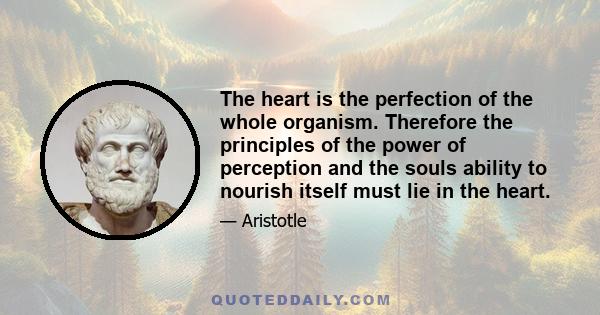 The heart is the perfection of the whole organism. Therefore the principles of the power of perception and the souls ability to nourish itself must lie in the heart.