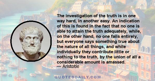 The investigation of the truth is in one way hard, in another easy. An indication of this is found in the fact that no one is able to attain the truth adequately, while, on the other hand, no one fails entirely, but