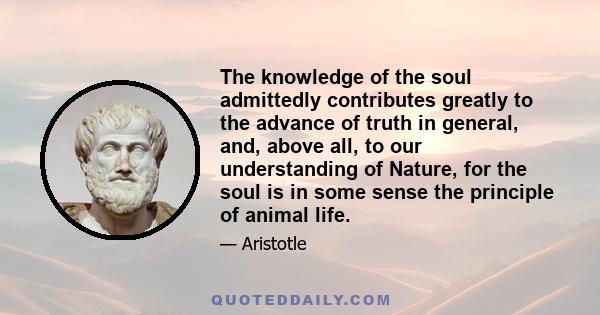 The knowledge of the soul admittedly contributes greatly to the advance of truth in general, and, above all, to our understanding of Nature, for the soul is in some sense the principle of animal life.