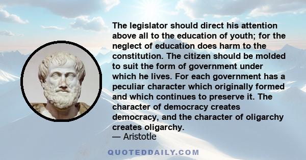 The legislator should direct his attention above all to the education of youth; for the neglect of education does harm to the constitution. The citizen should be molded to suit the form of government under which he