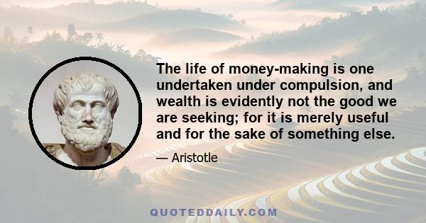 The life of money-making is one undertaken under compulsion, and wealth is evidently not the good we are seeking; for it is merely useful and for the sake of something else.