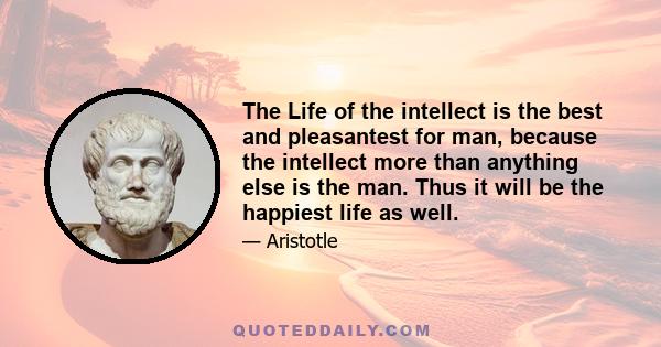 The Life of the intellect is the best and pleasantest for man, because the intellect more than anything else is the man. Thus it will be the happiest life as well.