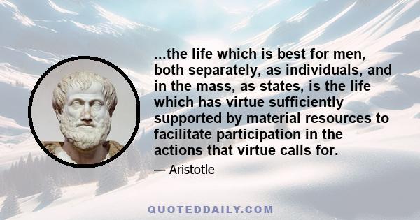 ...the life which is best for men, both separately, as individuals, and in the mass, as states, is the life which has virtue sufficiently supported by material resources to facilitate participation in the actions that