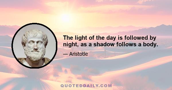 The light of the day is followed by night, as a shadow follows a body.