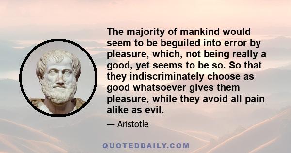 The majority of mankind would seem to be beguiled into error by pleasure, which, not being really a good, yet seems to be so. So that they indiscriminately choose as good whatsoever gives them pleasure, while they avoid 